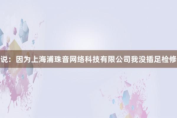 说:因为上海浦珠音网络科技有限公司我没插足检修